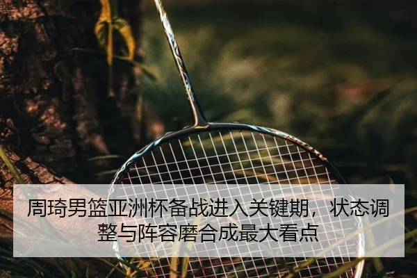 周琦男篮亚洲杯备战进入关键期，状态调整与阵容磨合成最大看点 - ayx